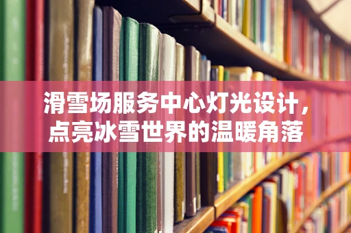 滑雪场服务中心灯光设计，点亮冰雪世界的温暖角落