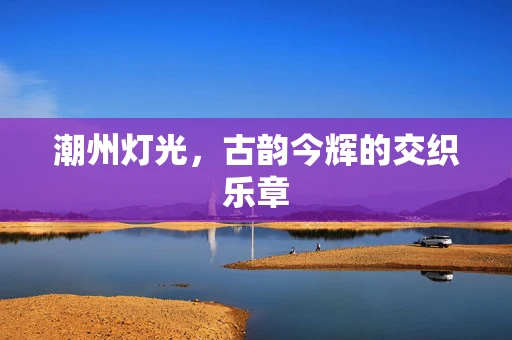 潮州灯光，古韵今辉的交织乐章