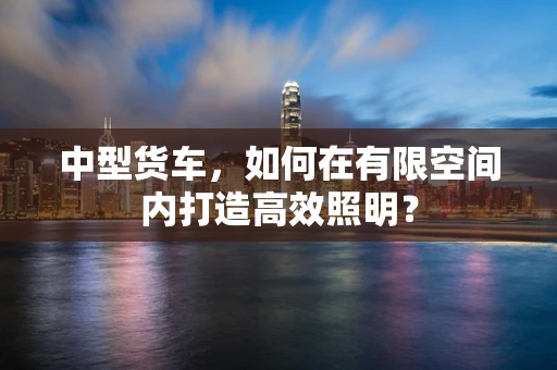 中型货车，如何在有限空间内打造高效照明？