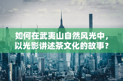 如何在武夷山自然风光中，以光影讲述茶文化的故事？