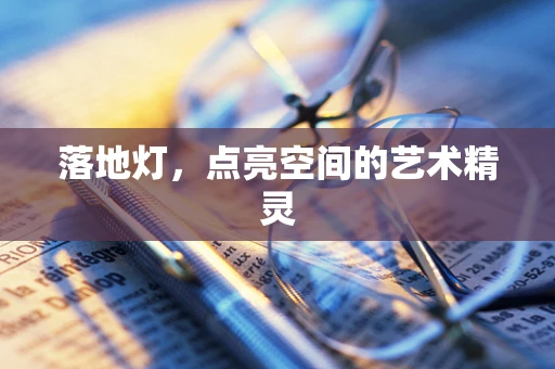 落地灯，点亮空间的艺术精灵