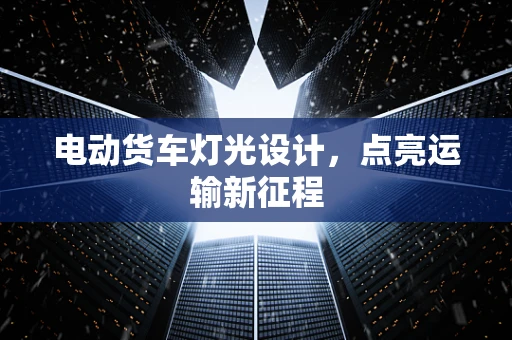 电动货车灯光设计，点亮运输新征程