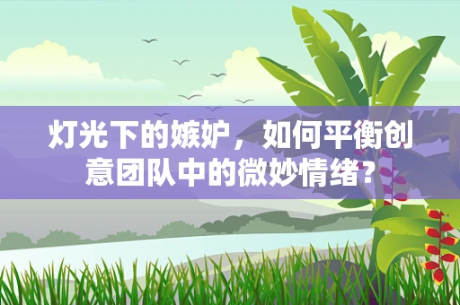 灯光下的嫉妒，如何平衡创意团队中的微妙情绪？