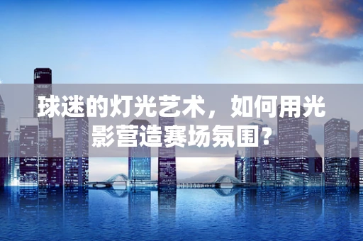 球迷的灯光艺术，如何用光影营造赛场氛围？