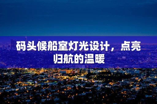 码头候船室灯光设计，点亮归航的温暖