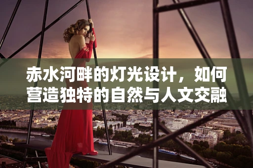 赤水河畔的灯光设计，如何营造独特的自然与人文交融氛围？