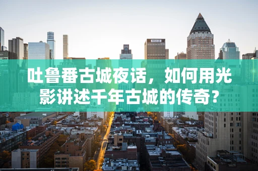 吐鲁番古城夜话，如何用光影讲述千年古城的传奇？