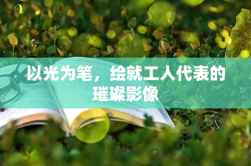 以光为笔，绘就工人代表的璀璨影像
