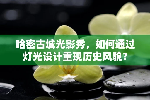 哈密古城光影秀，如何通过灯光设计重现历史风貌？